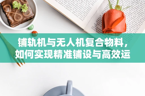 铺轨机与无人机复合物料，如何实现精准铺设与高效运输的完美结合？