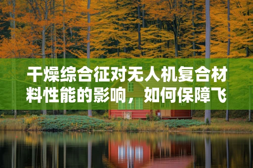 干燥综合征对无人机复合材料性能的影响，如何保障飞行安全？