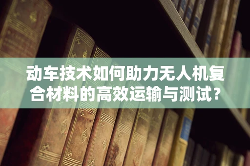 动车技术如何助力无人机复合材料的高效运输与测试？