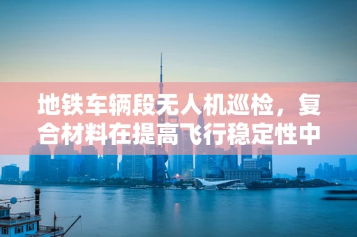 地铁车辆段无人机巡检，复合材料在提高飞行稳定性中的角色？