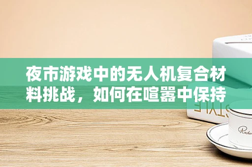 夜市游戏中的无人机复合材料挑战，如何在喧嚣中保持稳定飞行？