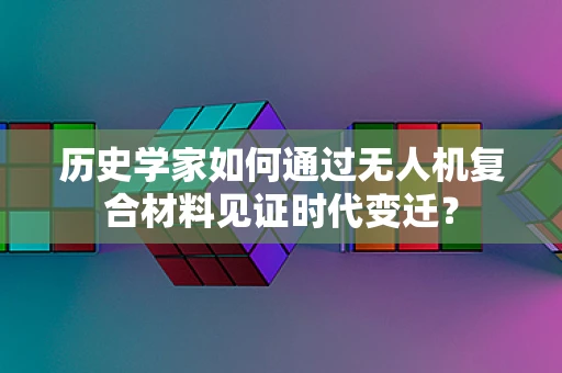 历史学家如何通过无人机复合材料见证时代变迁？