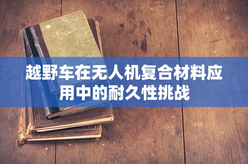 越野车在无人机复合材料应用中的耐久性挑战