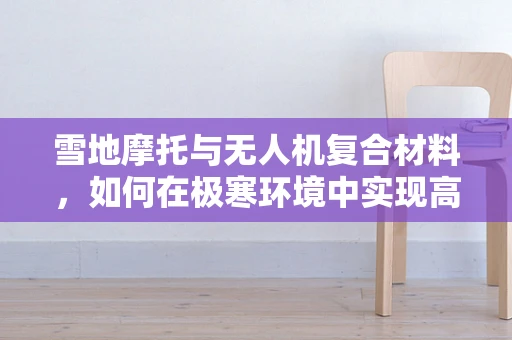 雪地摩托与无人机复合材料，如何在极寒环境中实现高效结合？
