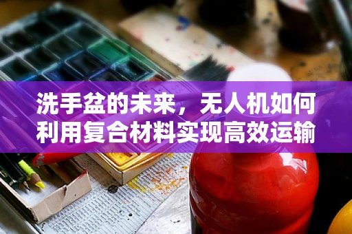洗手盆的未来，无人机如何利用复合材料实现高效运输？
