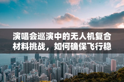 演唱会巡演中的无人机复合材料挑战，如何确保飞行稳定与安全？