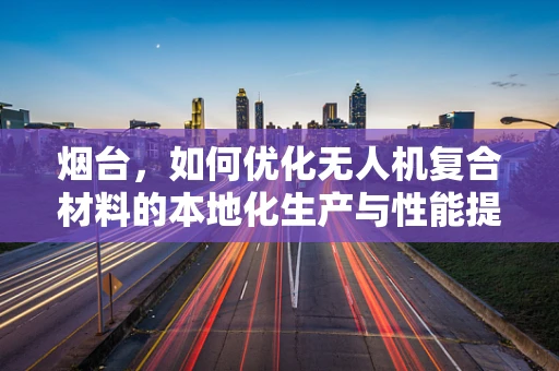 烟台，如何优化无人机复合材料的本地化生产与性能提升？
