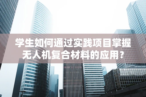学生如何通过实践项目掌握无人机复合材料的应用？