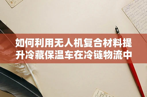 如何利用无人机复合材料提升冷藏保温车在冷链物流中的性能？