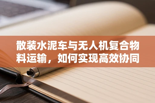 散装水泥车与无人机复合物料运输，如何实现高效协同？