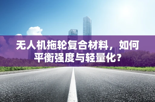无人机拖轮复合材料，如何平衡强度与轻量化？
