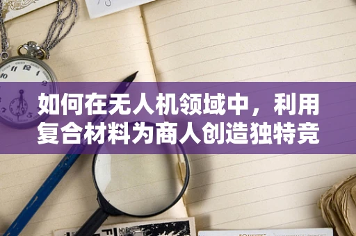 如何在无人机领域中，利用复合材料为商人创造独特竞争优势？