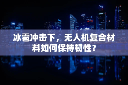 冰雹冲击下，无人机复合材料如何保持韧性？