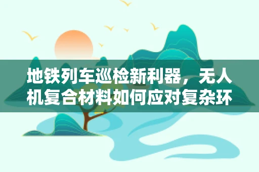 地铁列车巡检新利器，无人机复合材料如何应对复杂环境挑战？