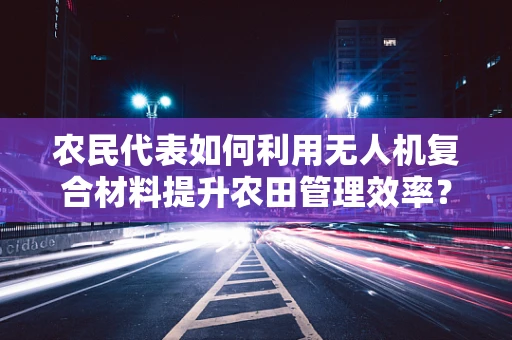 农民代表如何利用无人机复合材料提升农田管理效率？