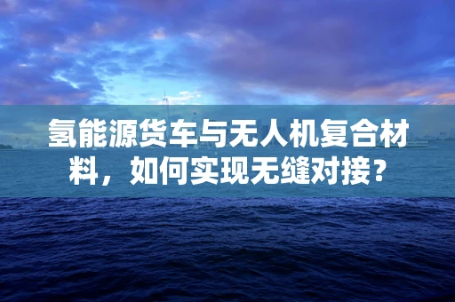 氢能源货车与无人机复合材料，如何实现无缝对接？