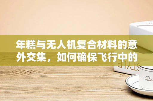 年糕与无人机复合材料的意外交集，如何确保飞行中的软糯安全？