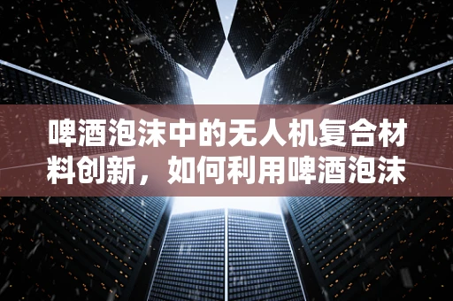 啤酒泡沫中的无人机复合材料创新，如何利用啤酒泡沫特性优化无人机外壳？