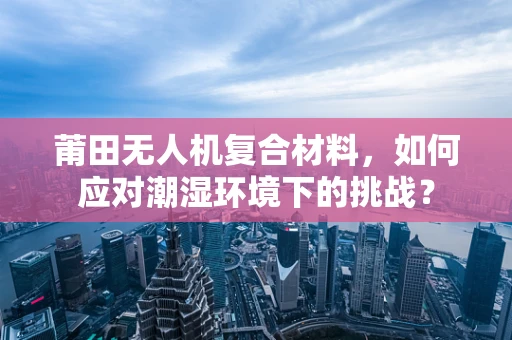 莆田无人机复合材料，如何应对潮湿环境下的挑战？