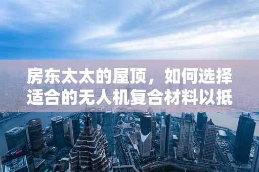 房东太太的屋顶，如何选择适合的无人机复合材料以抵御风雨？