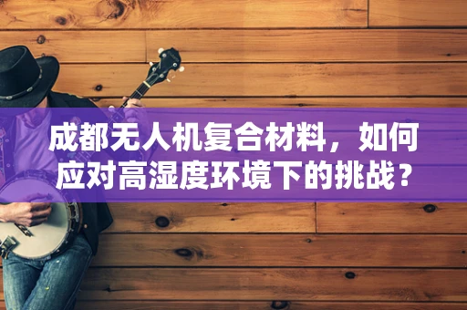 成都无人机复合材料，如何应对高湿度环境下的挑战？