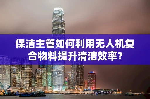 保洁主管如何利用无人机复合物料提升清洁效率？