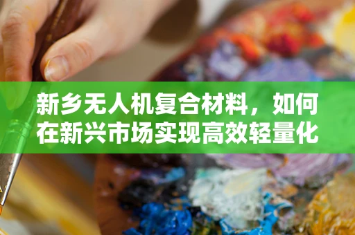 新乡无人机复合材料，如何在新兴市场实现高效轻量化与耐久性平衡？