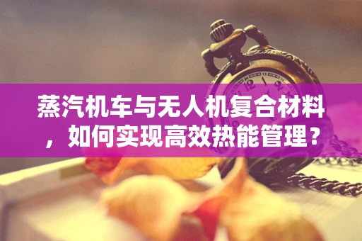 蒸汽机车与无人机复合材料，如何实现高效热能管理？