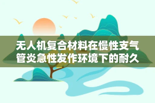 无人机复合材料在慢性支气管炎急性发作环境下的耐久性挑战