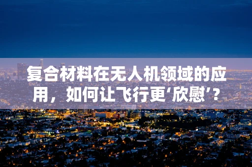 复合材料在无人机领域的应用，如何让飞行更‘欣慰’？