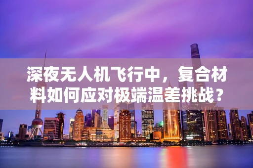 深夜无人机飞行中，复合材料如何应对极端温差挑战？