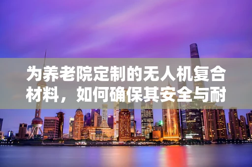为养老院定制的无人机复合材料，如何确保其安全与耐用？