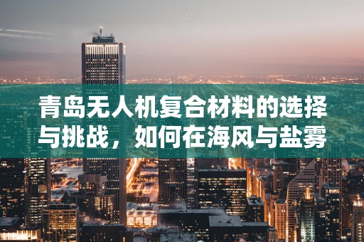 青岛无人机复合材料的选择与挑战，如何在海风与盐雾中保持性能？