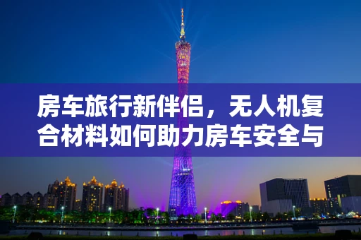 房车旅行新伴侣，无人机复合材料如何助力房车安全与舒适？
