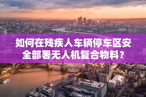 如何在残疾人车辆停车区安全部署无人机复合物料？