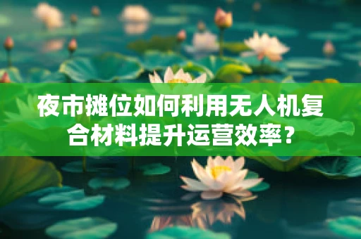 夜市摊位如何利用无人机复合材料提升运营效率？