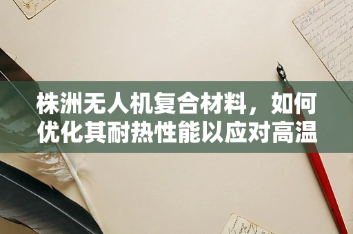 株洲无人机复合材料，如何优化其耐热性能以应对高温挑战？