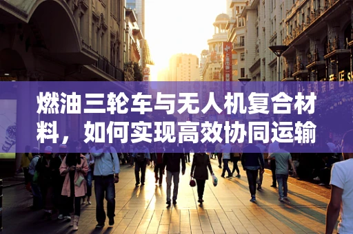 燃油三轮车与无人机复合材料，如何实现高效协同运输？