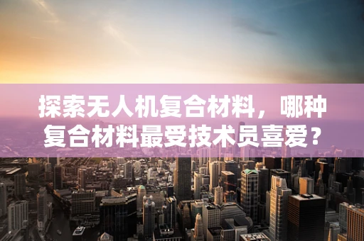 探索无人机复合材料，哪种复合材料最受技术员喜爱？
