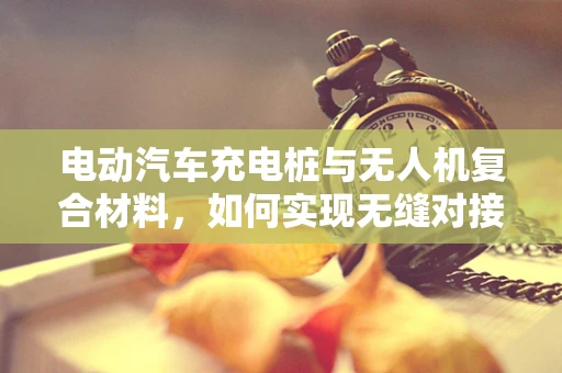 电动汽车充电桩与无人机复合材料，如何实现无缝对接？