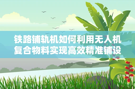铁路铺轨机如何利用无人机复合物料实现高效精准铺设？