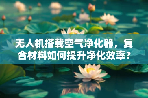 无人机搭载空气净化器，复合材料如何提升净化效率？
