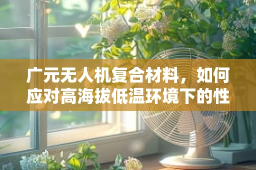 广元无人机复合材料，如何应对高海拔低温环境下的性能挑战？