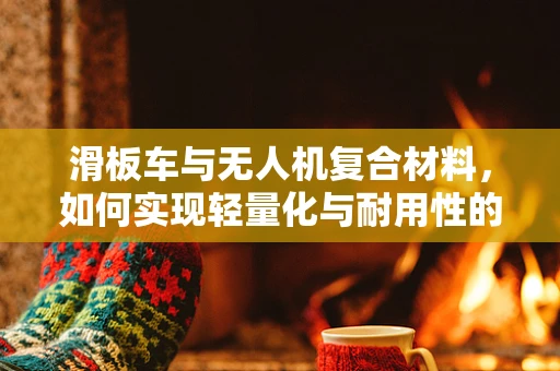滑板车与无人机复合材料，如何实现轻量化与耐用性的完美结合？