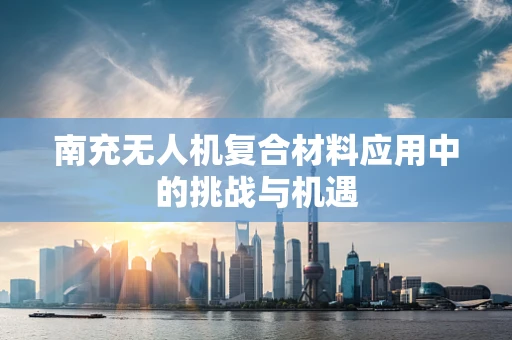 南充无人机复合材料应用中的挑战与机遇