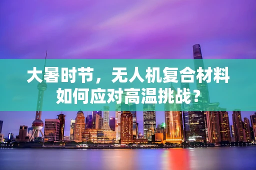 大暑时节，无人机复合材料如何应对高温挑战？