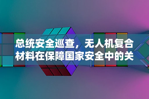 总统安全巡查，无人机复合材料在保障国家安全中的关键作用