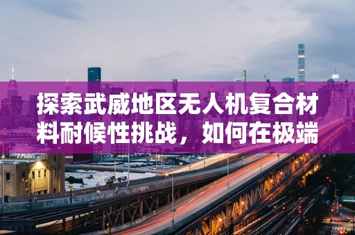 探索武威地区无人机复合材料耐候性挑战，如何在极端气候下保持性能稳定？