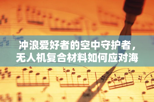 冲浪爱好者的空中守护者，无人机复合材料如何应对海洋环境的挑战？
