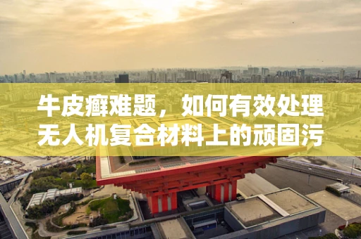牛皮癣难题，如何有效处理无人机复合材料上的顽固污渍？
